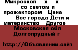 Микроскоп 100х-750х zoom, со светом и прожектором › Цена ­ 1 990 - Все города Дети и материнство » Другое   . Московская обл.,Долгопрудный г.